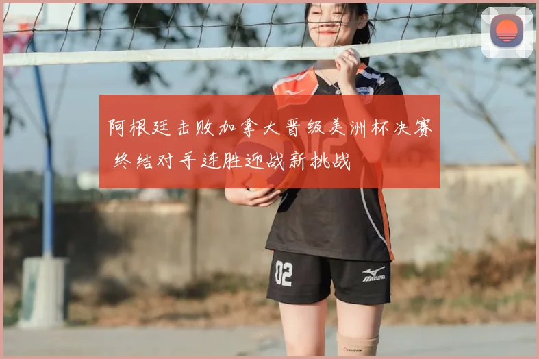 阿根廷击败加拿大晋级美洲杯决赛 终结对手连胜迎战新挑战