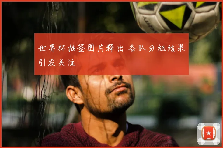 世界杯抽签图片释出 各队分组结果引发关注