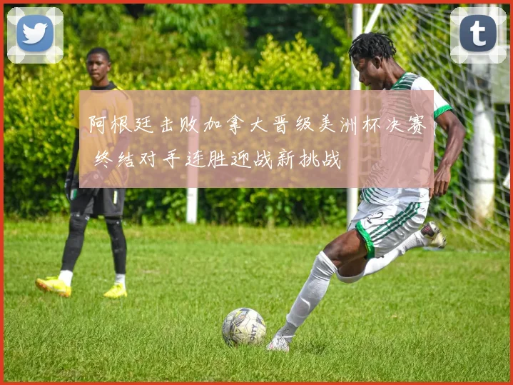 阿根廷击败加拿大晋级美洲杯决赛 终结对手连胜迎战新挑战