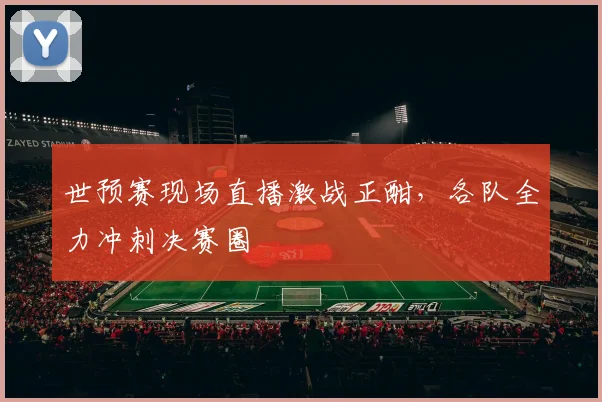 世预赛现场直播激战正酣，各队全力冲刺决赛圈