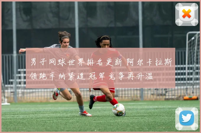 男子网球世界排名更新 阿尔卡拉斯领跑辛纳紧追 冠军竞争再升温
