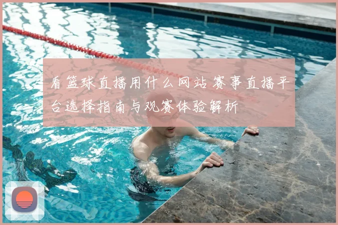 看篮球直播用什么网站 赛事直播平台选择指南与观赛体验解析