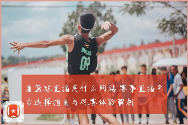 看篮球直播用什么网站 赛事直播平台选择指南与观赛体验解析