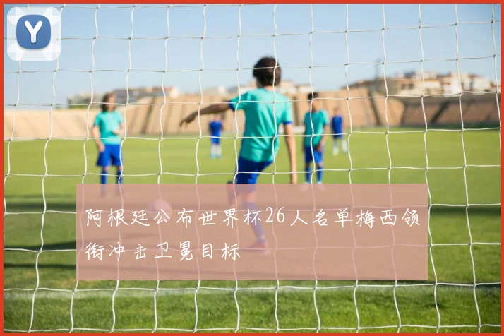 阿根廷公布世界杯26人名单梅西领衔冲击卫冕目标