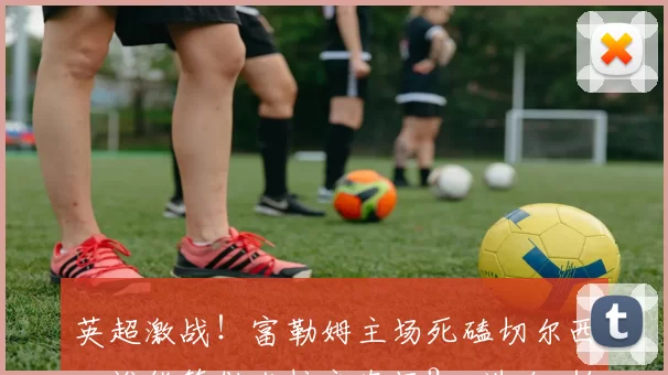 英超激战！富勒姆主场死磕切尔西，谁能笑傲克拉文农场？_进攻_帕尔默_本赛季