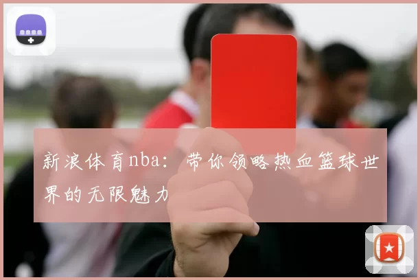 新浪体育nba：带你领略热血篮球世界的无限魅力