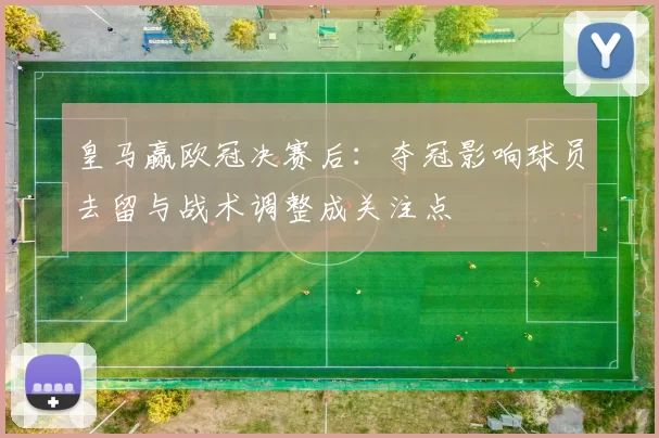 皇马赢欧冠决赛后：夺冠影响球员去留与战术调整成关注点