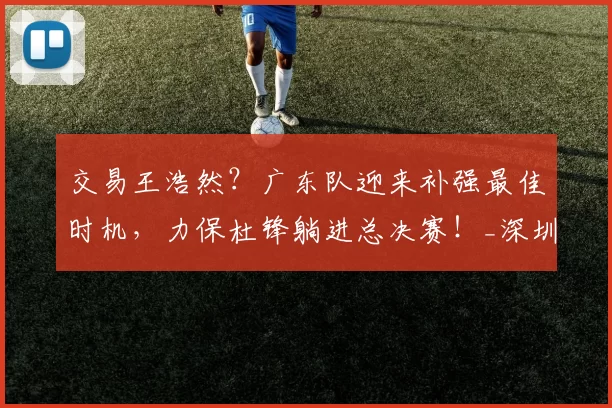 交易王浩然？广东队迎来补强最佳时机，力保杜锋躺进总决赛！_深圳队_锋线_广州