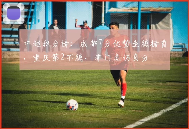 中超积分榜：成都7分优势坐稳榜首，重庆第2不稳，津门虎仍负分