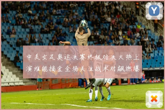 中美女足奥运决赛终极对决火热上演谁能摘金全场关注战术对飙燃爆