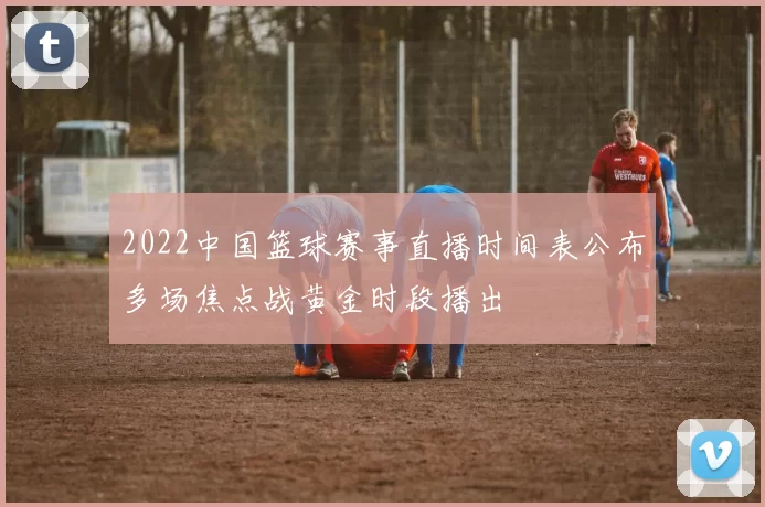 2022中国篮球赛事直播时间表公布多场焦点战黄金时段播出