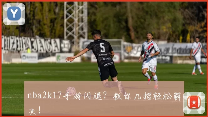 nba2k17手游闪退？教你几招轻松解决！