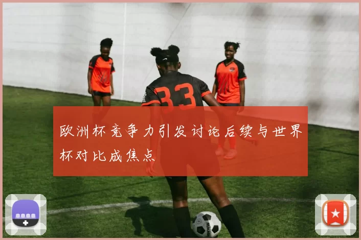 欧洲杯竞争力引发讨论后续与世界杯对比成焦点