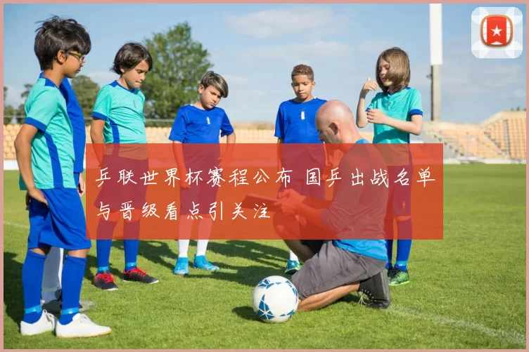 乒联世界杯赛程公布 国乒出战名单与晋级看点引关注