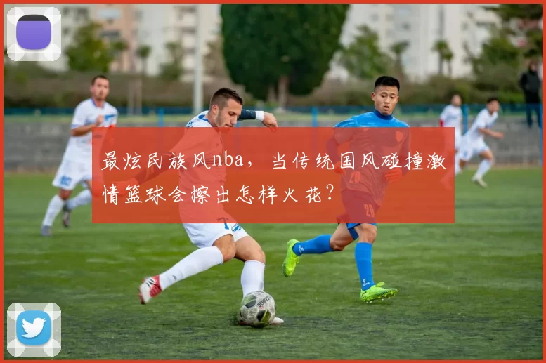 最炫民族风nba，当传统国风碰撞激情篮球会擦出怎样火花？