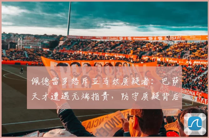 佩德雷罗怒斥亚马尔质疑者：巴萨天才遭遇无端指责，防守质疑背后的真相