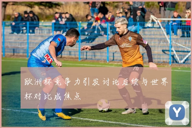 欧洲杯竞争力引发讨论后续与世界杯对比成焦点