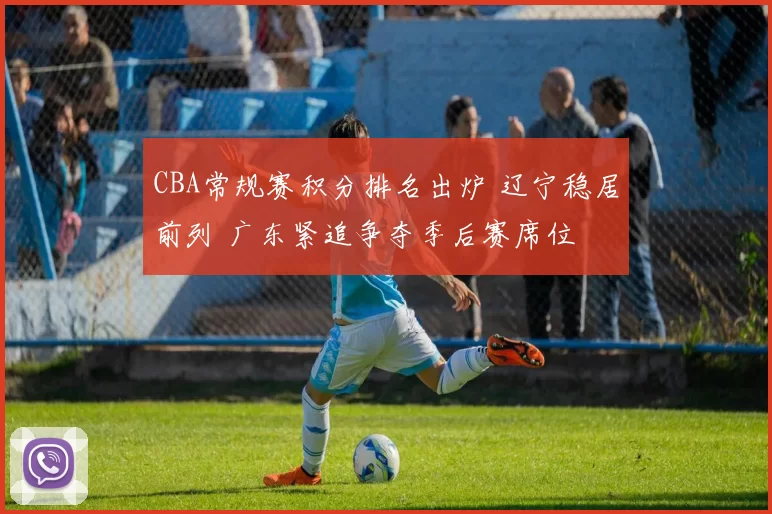 CBA常规赛积分排名出炉 辽宁稳居前列 广东紧追争夺季后赛席位