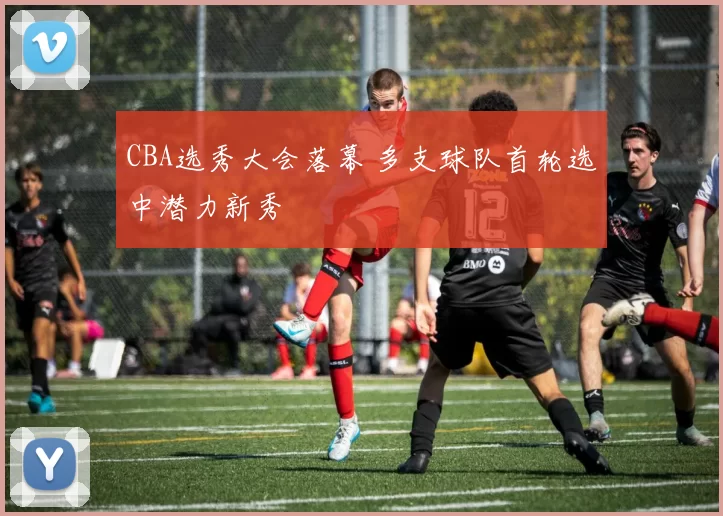 CBA选秀大会落幕 多支球队首轮选中潜力新秀