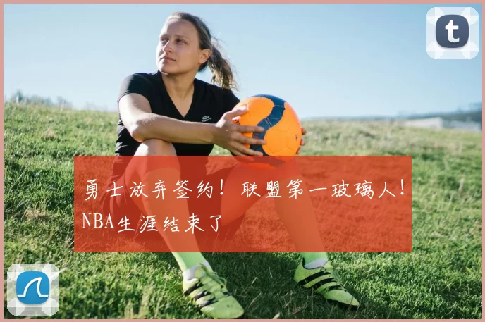 勇士放弃签约！联盟第一玻璃人！NBA生涯结束了