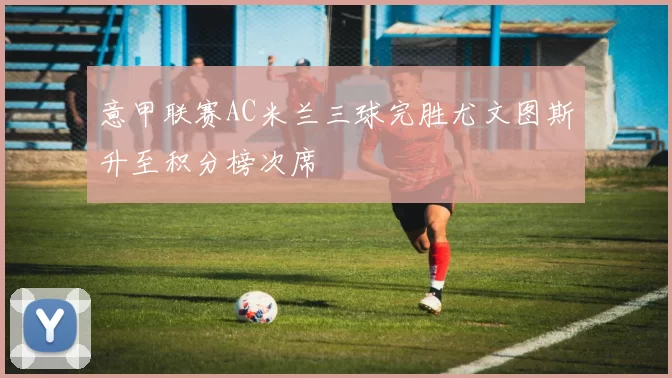 意甲联赛AC米兰三球完胜尤文图斯升至积分榜次席