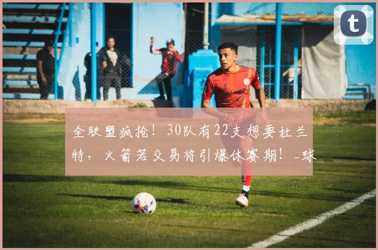 全联盟疯抢！30队有22支想要杜兰特，火箭若交易将引爆休赛期！_球星_季后赛_核心