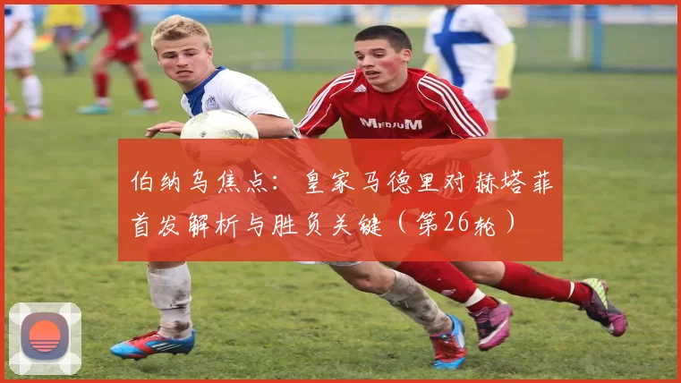 伯纳乌焦点：皇家马德里对赫塔菲首发解析与胜负关键（第26轮）