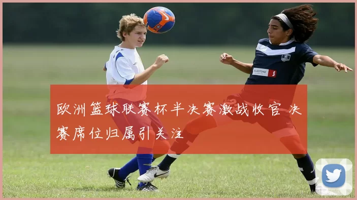 欧洲篮球联赛杯半决赛激战收官 决赛席位归属引关注