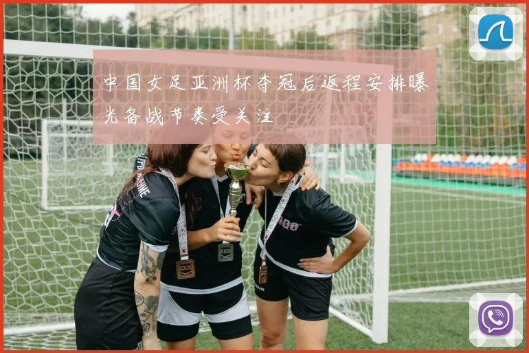 中国女足亚洲杯夺冠后返程安排曝光备战节奏受关注