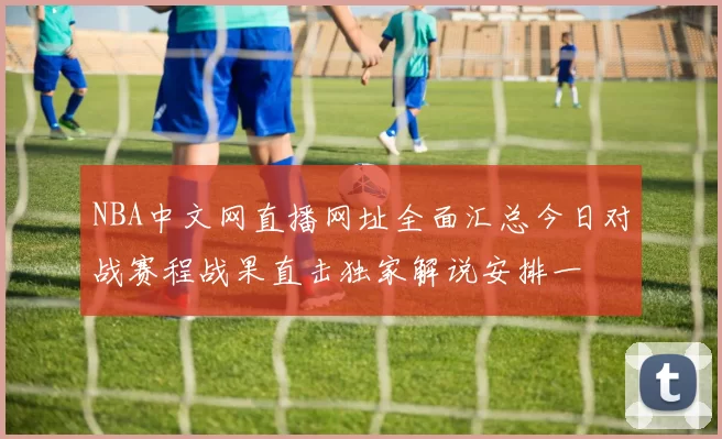 NBA中文网直播网址全面汇总今日对战赛程战果直击独家解说安排一