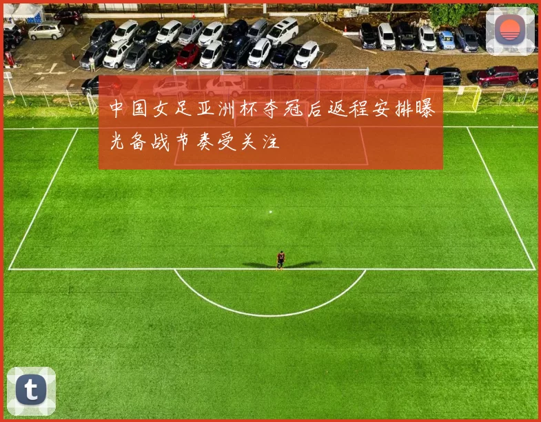 中国女足亚洲杯夺冠后返程安排曝光备战节奏受关注