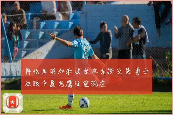 再论库明加和波尔津吉斯交易 勇士放眼今夏老鹰注重现在