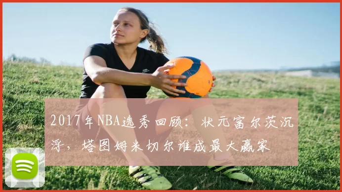 2017年NBA选秀回顾：状元富尔茨沉浮，塔图姆米切尔谁成最大赢家