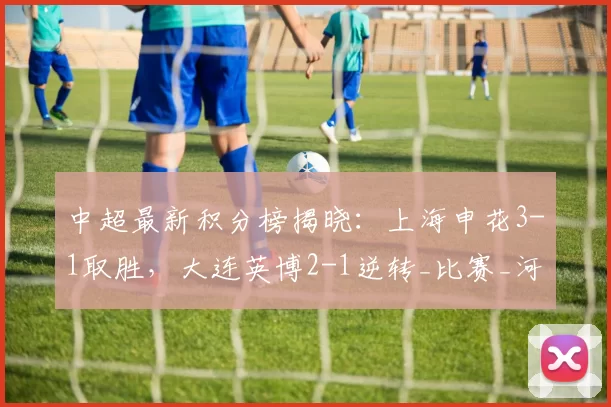 中超最新积分榜揭晓：上海申花3-1取胜，大连英博2-1逆转_比赛_河南队_铁人