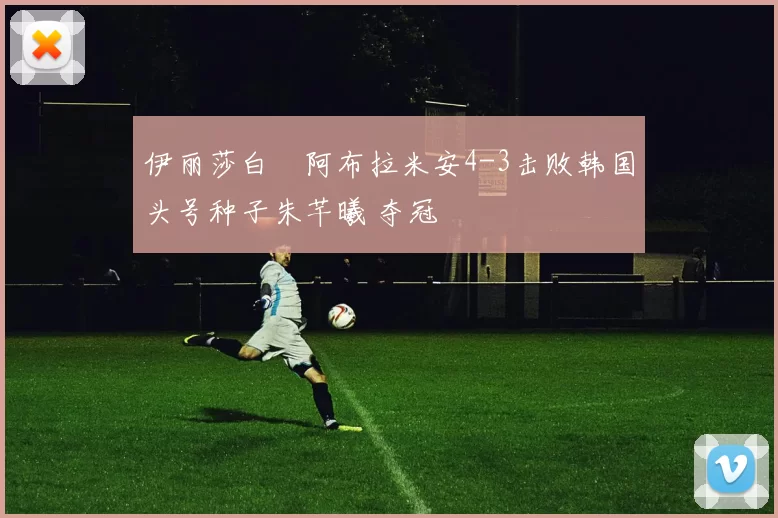 伊丽莎白・阿布拉米安4-3击败韩国头号种子朱芊曦 夺冠