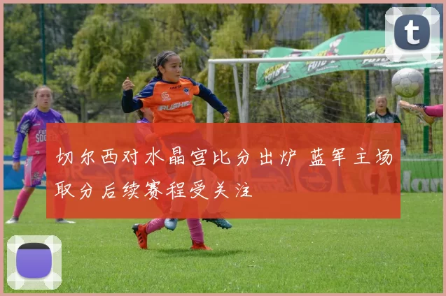 切尔西对水晶宫比分出炉 蓝军主场取分后续赛程受关注