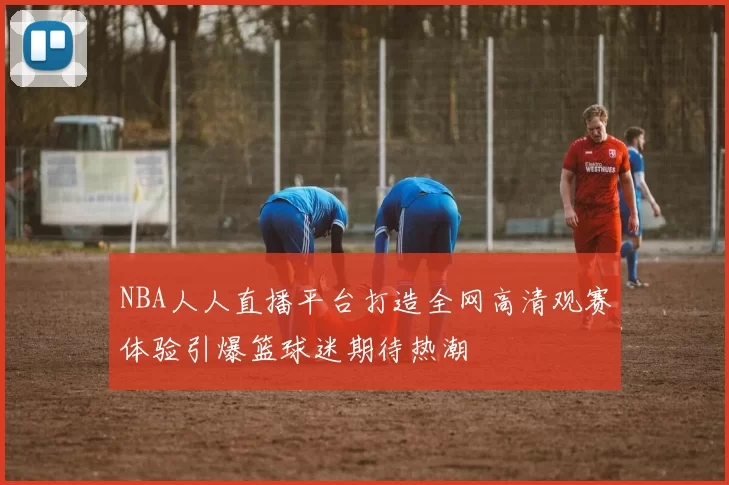 NBA人人直播平台打造全网高清观赛体验引爆篮球迷期待热潮