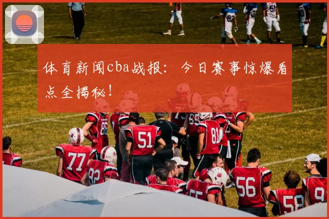 体育新闻cba战报：今日赛事惊爆看点全揭秘！