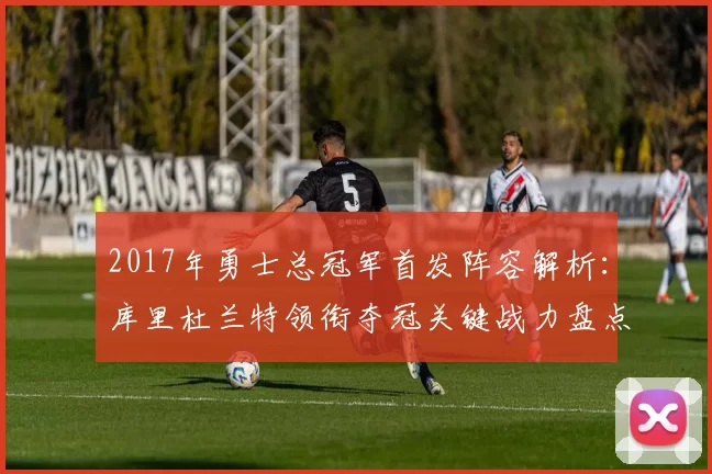 2017年勇士总冠军首发阵容解析：库里杜兰特领衔夺冠关键战力盘点