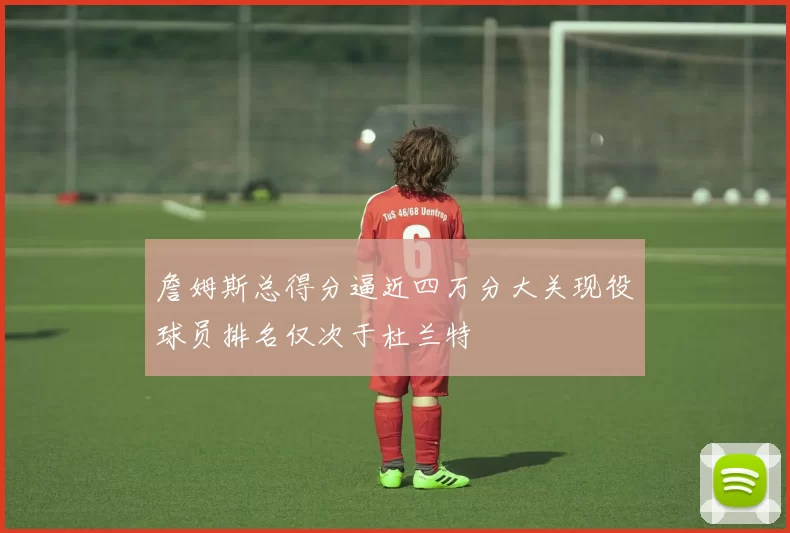 詹姆斯总得分逼近四万分大关现役球员排名仅次于杜兰特