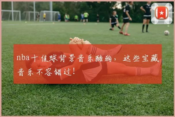 nba十佳球背景音乐酷狗，这些宝藏音乐不容错过！
