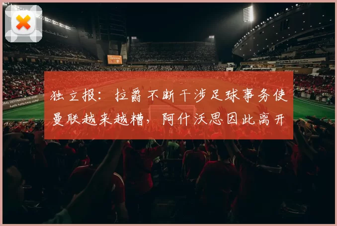 独立报：拉爵不断干涉足球事务使曼联越来越糟，阿什沃思因此离开