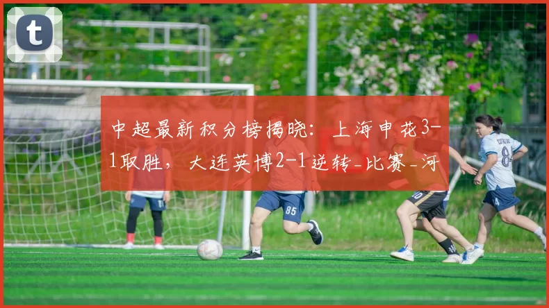 中超最新积分榜揭晓：上海申花3-1取胜，大连英博2-1逆转_比赛_河南队_铁人