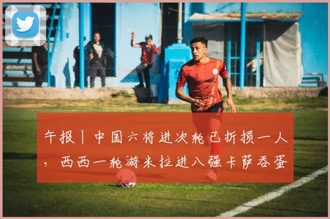 午报丨中国六将进次轮已折损一人，西西一轮游米拉进八强卡萨吞蛋