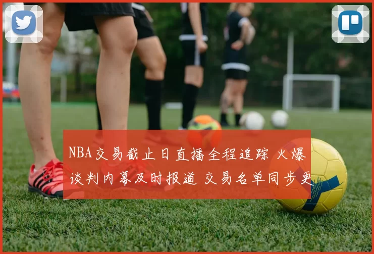 NBA交易截止日直播全程追踪 火爆谈判内幕及时报道 交易名单同步更新