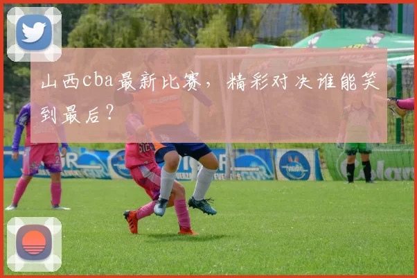 山西cba最新比赛，精彩对决谁能笑到最后？