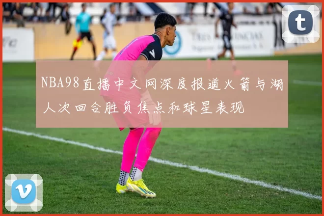 NBA98直播中文网深度报道火箭与湖人次回合胜负焦点和球星表现