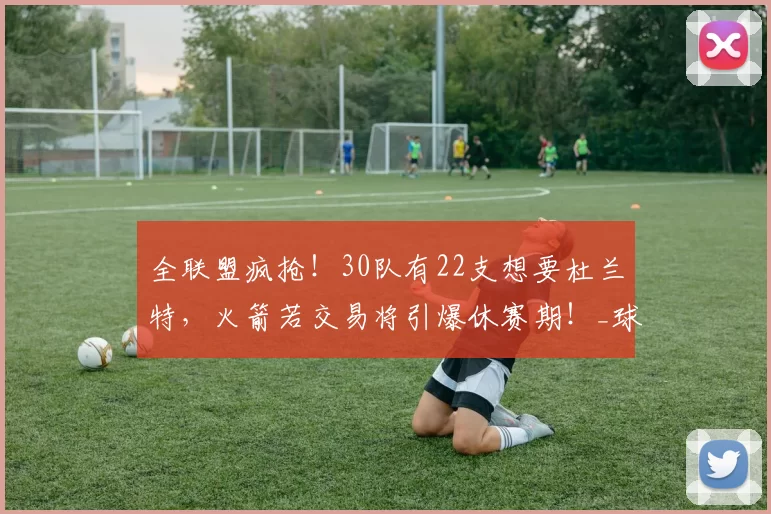 全联盟疯抢！30队有22支想要杜兰特，火箭若交易将引爆休赛期！_球星_季后赛_核心