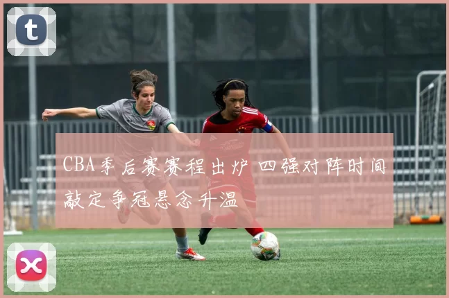 CBA季后赛赛程出炉 四强对阵时间敲定争冠悬念升温