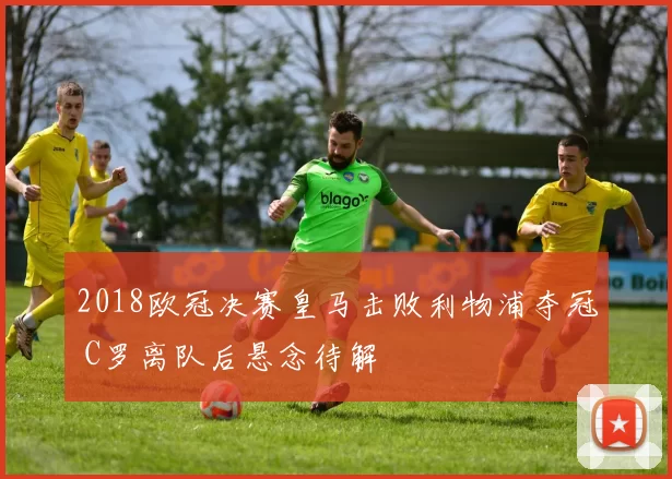 2018欧冠决赛皇马击败利物浦夺冠 C罗离队后悬念待解